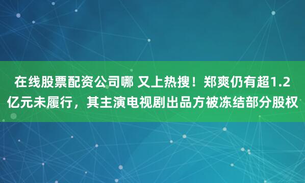 在线股票配资公司哪 又上热搜！郑爽仍有超1.2亿元未履行，其主演电视剧出品方被冻结部分股权